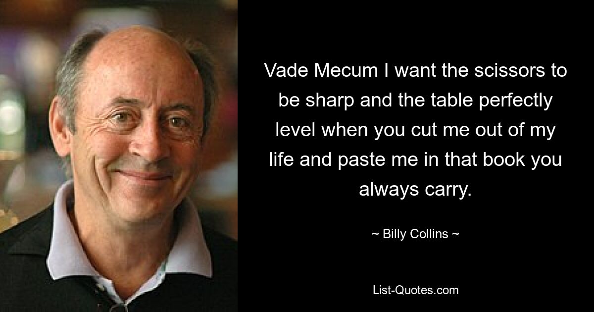 Vade Mecum I want the scissors to be sharp and the table perfectly level when you cut me out of my life and paste me in that book you always carry. — © Billy Collins