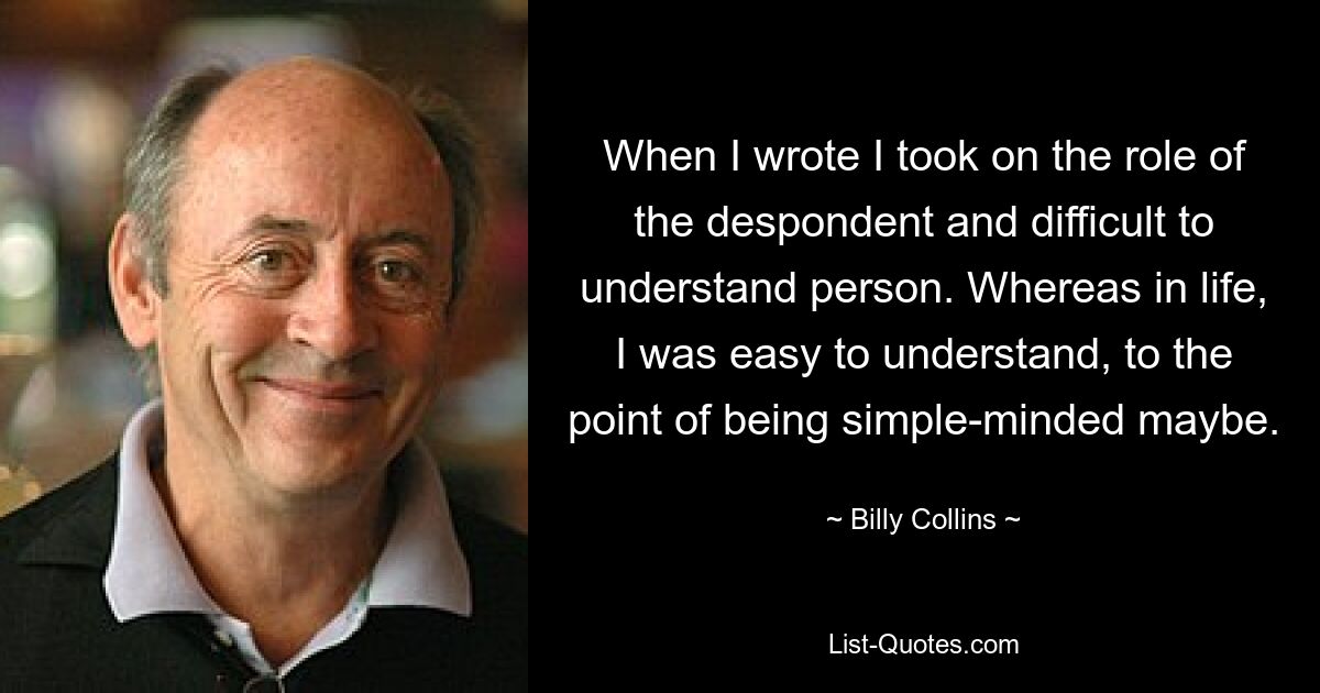 When I wrote I took on the role of the despondent and difficult to understand person. Whereas in life, I was easy to understand, to the point of being simple-minded maybe. — © Billy Collins