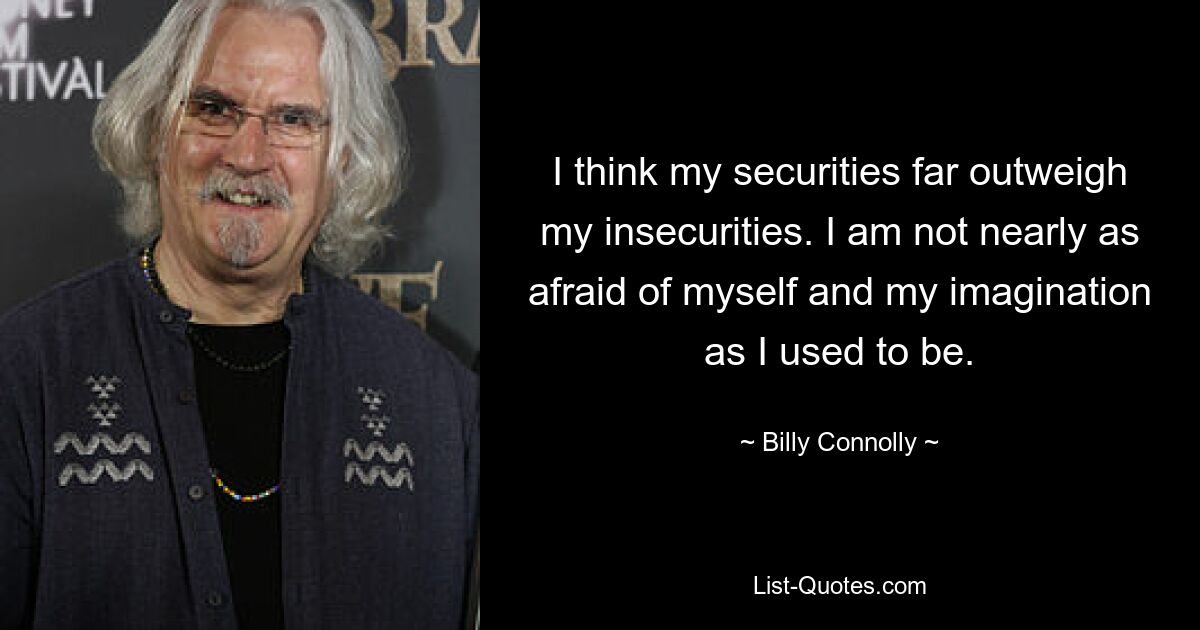 I think my securities far outweigh my insecurities. I am not nearly as afraid of myself and my imagination as I used to be. — © Billy Connolly