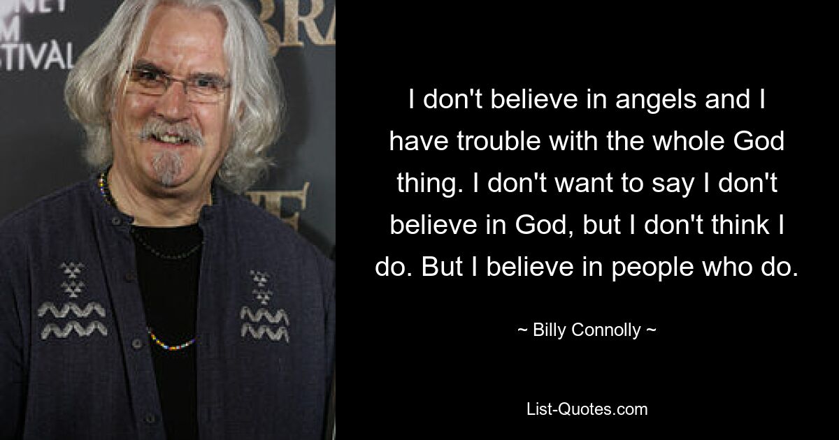 I don't believe in angels and I have trouble with the whole God thing. I don't want to say I don't believe in God, but I don't think I do. But I believe in people who do. — © Billy Connolly