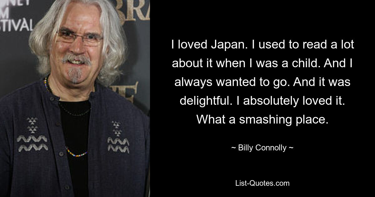 I loved Japan. I used to read a lot about it when I was a child. And I always wanted to go. And it was delightful. I absolutely loved it. What a smashing place. — © Billy Connolly