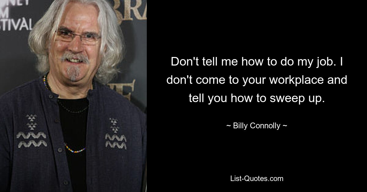 Don't tell me how to do my job. I don't come to your workplace and tell you how to sweep up. — © Billy Connolly