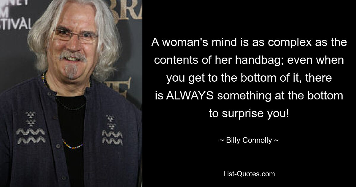 A woman's mind is as complex as the contents of her handbag; even when you get to the bottom of it, there is ALWAYS something at the bottom to surprise you! — © Billy Connolly