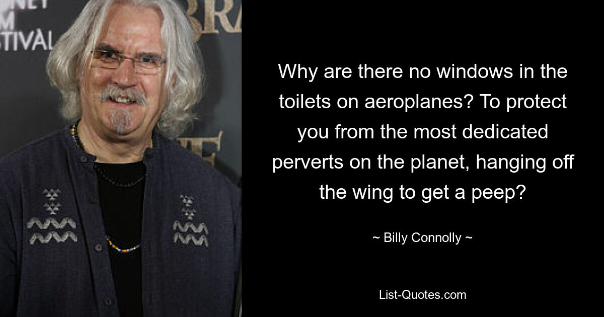 Why are there no windows in the toilets on aeroplanes? To protect you from the most dedicated perverts on the planet, hanging off the wing to get a peep? — © Billy Connolly