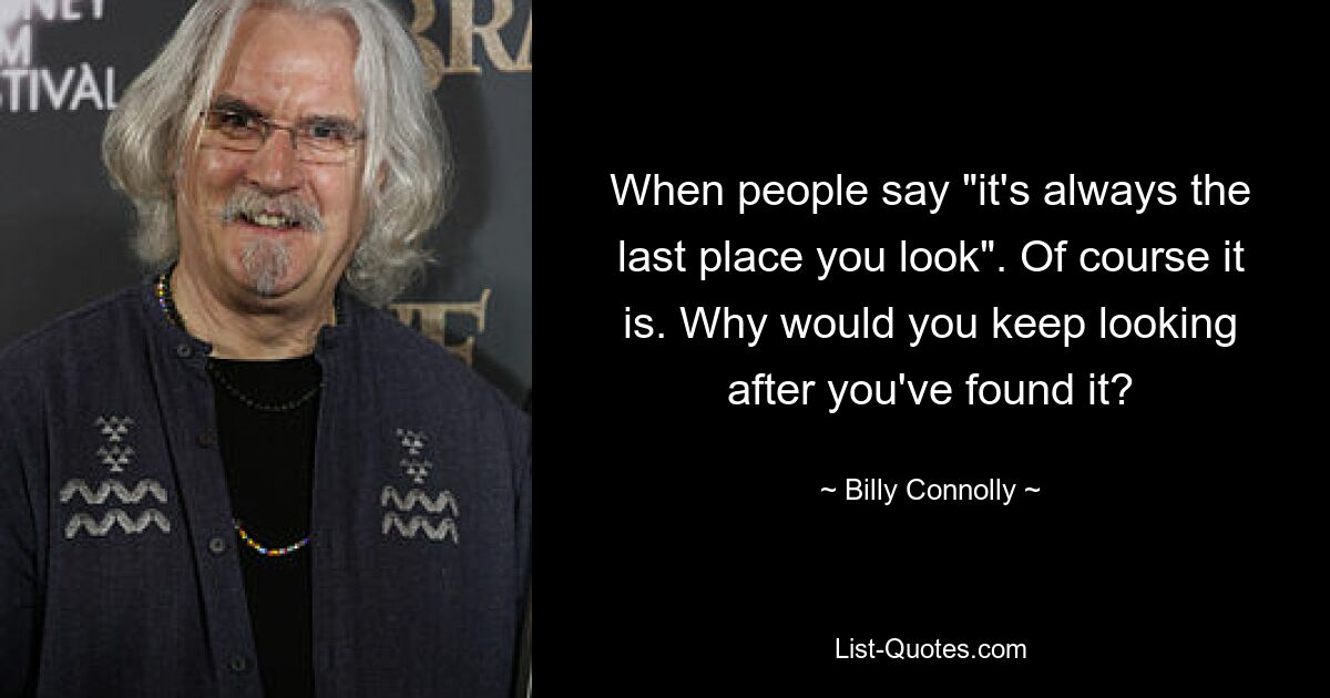 When people say "it's always the last place you look". Of course it is. Why would you keep looking after you've found it? — © Billy Connolly