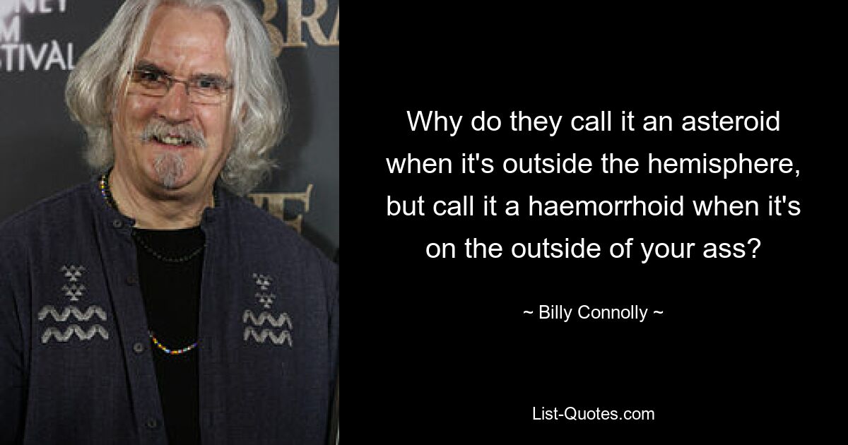 Why do they call it an asteroid when it's outside the hemisphere, but call it a haemorrhoid when it's on the outside of your ass? — © Billy Connolly