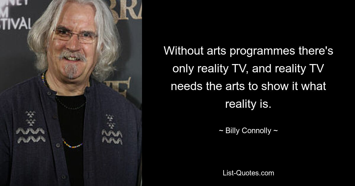 Without arts programmes there's only reality TV, and reality TV needs the arts to show it what reality is. — © Billy Connolly