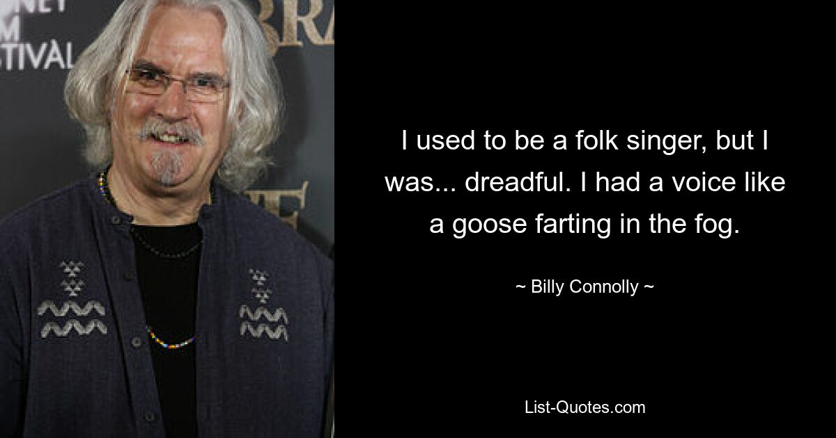 I used to be a folk singer, but I was... dreadful. I had a voice like a goose farting in the fog. — © Billy Connolly