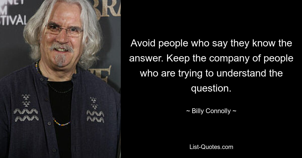 Avoid people who say they know the answer. Keep the company of people who are trying to understand the question. — © Billy Connolly