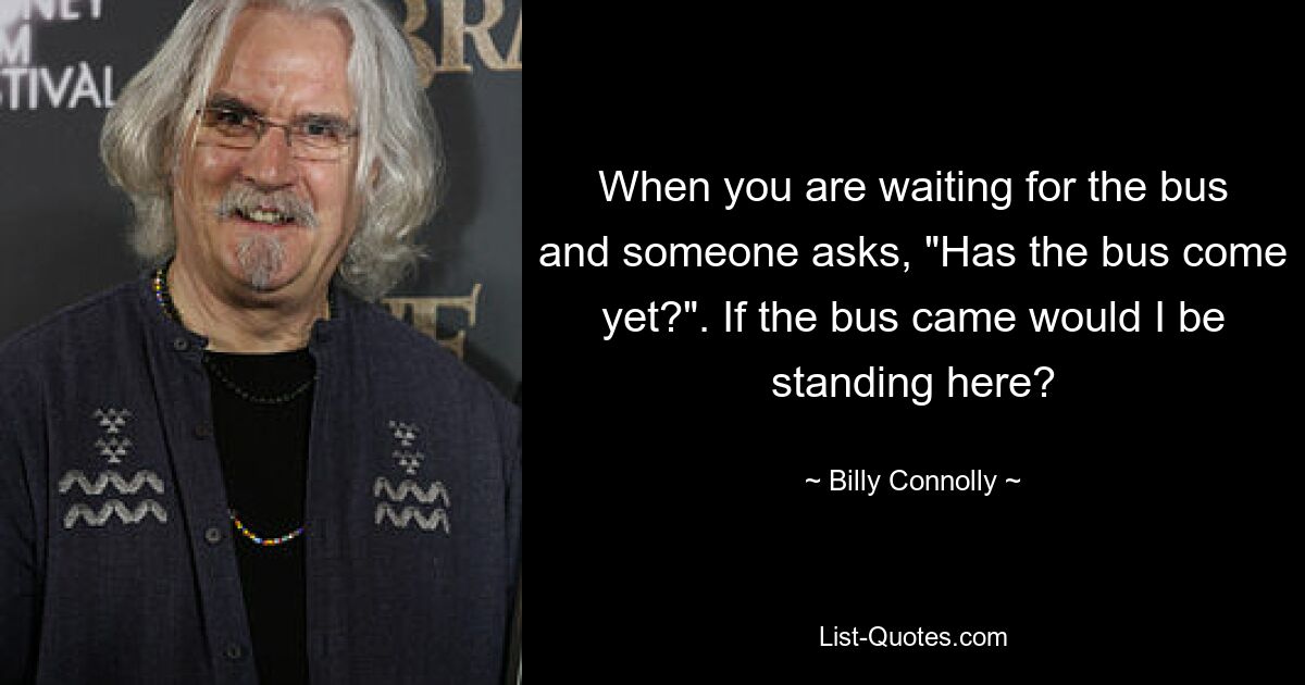 When you are waiting for the bus and someone asks, "Has the bus come yet?". If the bus came would I be standing here? — © Billy Connolly