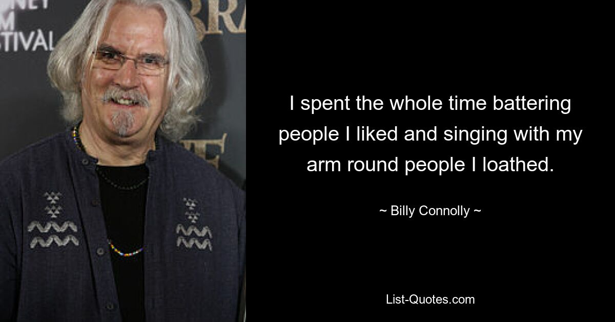 I spent the whole time battering people I liked and singing with my arm round people I loathed. — © Billy Connolly