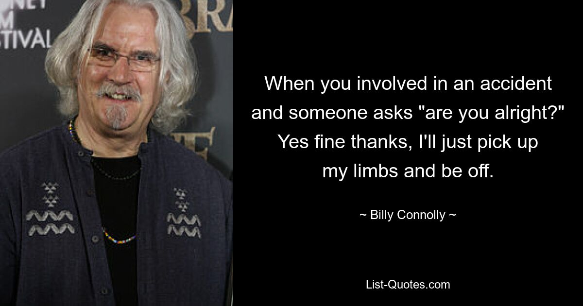 When you involved in an accident and someone asks "are you alright?" Yes fine thanks, I'll just pick up my limbs and be off. — © Billy Connolly