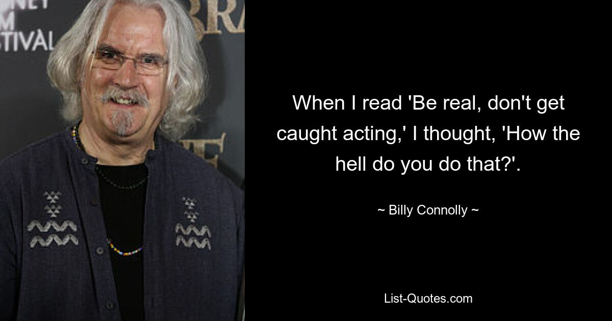 When I read 'Be real, don't get caught acting,' I thought, 'How the hell do you do that?'. — © Billy Connolly