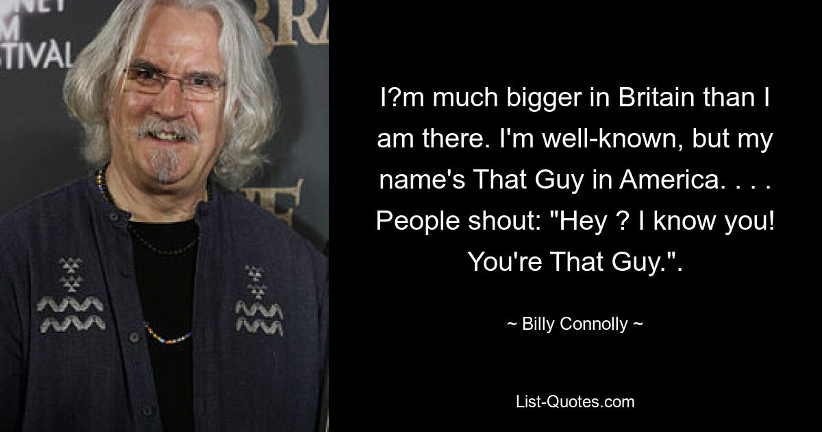 I?m much bigger in Britain than I am there. I'm well-known, but my name's That Guy in America. . . . People shout: "Hey ? I know you! You're That Guy.". — © Billy Connolly