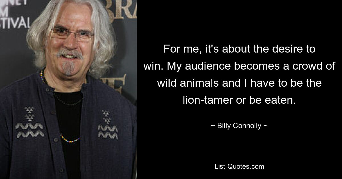 For me, it's about the desire to win. My audience becomes a crowd of wild animals and I have to be the lion-tamer or be eaten. — © Billy Connolly