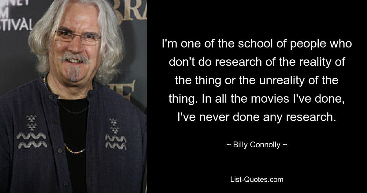 I'm one of the school of people who don't do research of the reality of the thing or the unreality of the thing. In all the movies I've done, I've never done any research. — © Billy Connolly