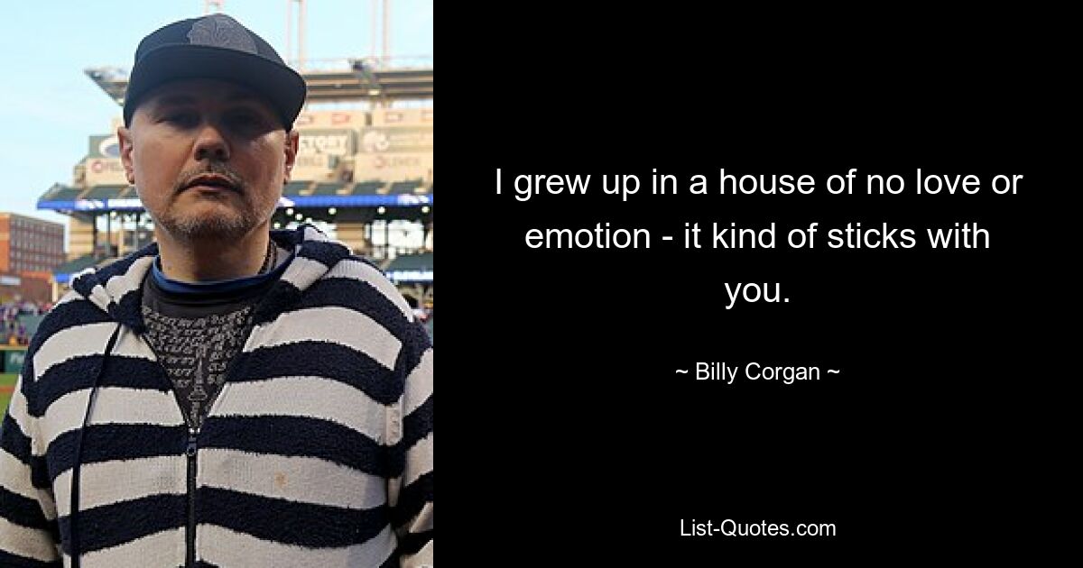 I grew up in a house of no love or emotion - it kind of sticks with you. — © Billy Corgan