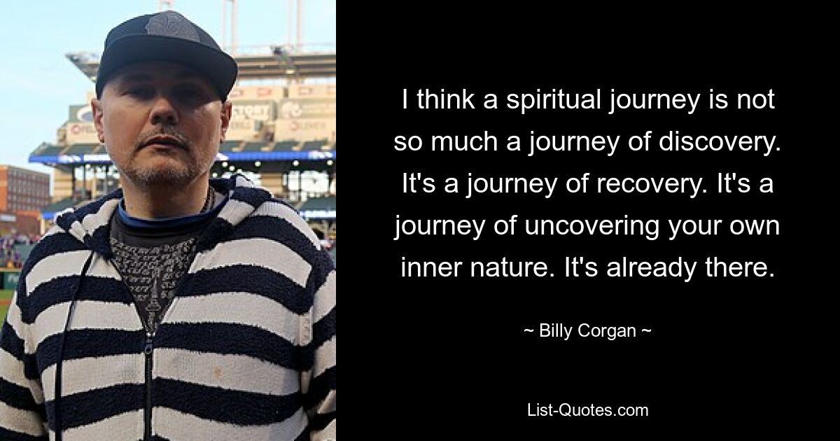 I think a spiritual journey is not so much a journey of discovery. It's a journey of recovery. It's a journey of uncovering your own inner nature. It's already there. — © Billy Corgan