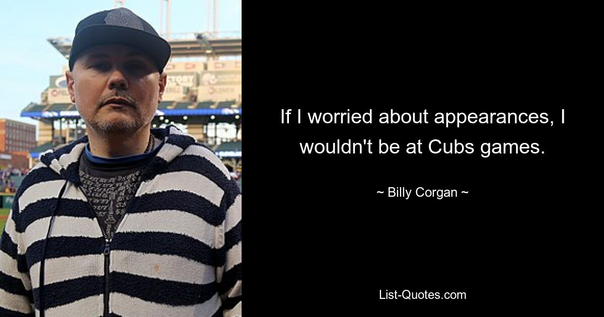 If I worried about appearances, I wouldn't be at Cubs games. — © Billy Corgan