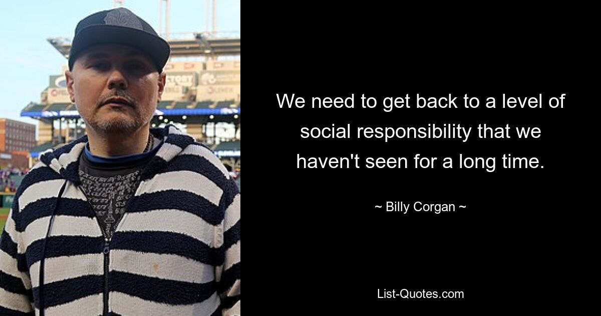 We need to get back to a level of social responsibility that we haven't seen for a long time. — © Billy Corgan