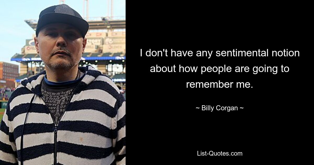 I don't have any sentimental notion about how people are going to remember me. — © Billy Corgan