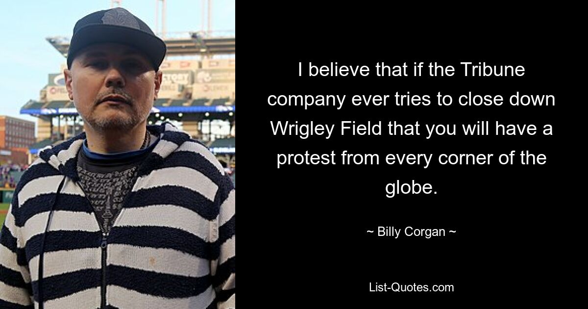 I believe that if the Tribune company ever tries to close down Wrigley Field that you will have a protest from every corner of the globe. — © Billy Corgan