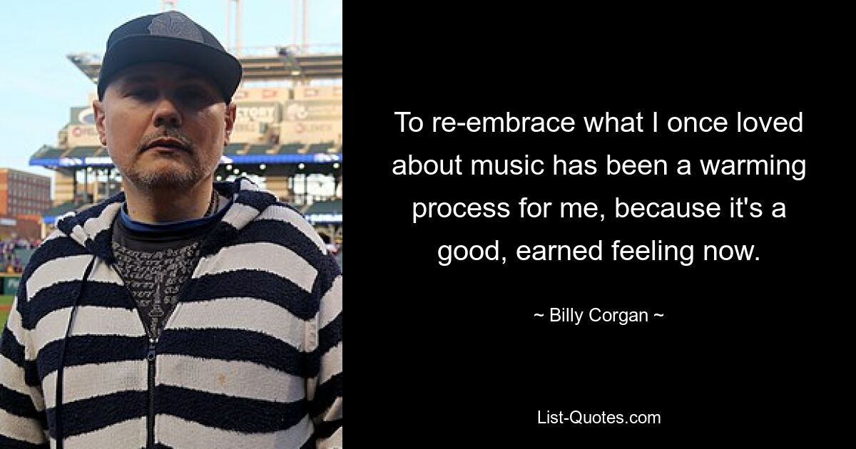 To re-embrace what I once loved about music has been a warming process for me, because it's a good, earned feeling now. — © Billy Corgan