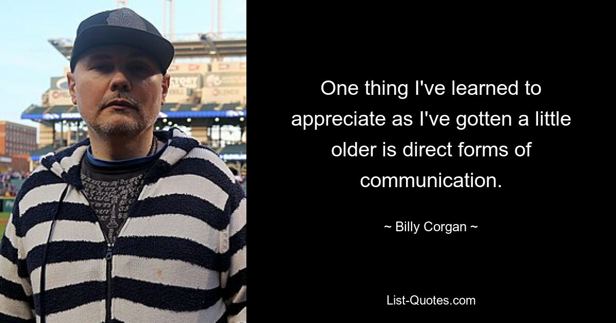 One thing I've learned to appreciate as I've gotten a little older is direct forms of communication. — © Billy Corgan