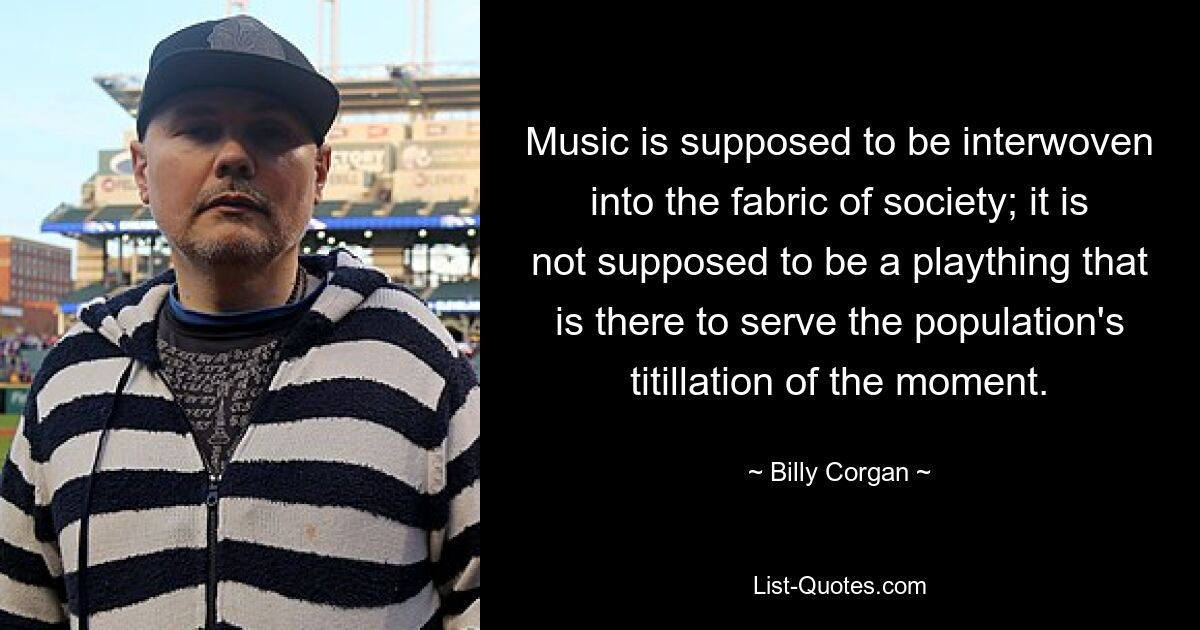 Music is supposed to be interwoven into the fabric of society; it is not supposed to be a plaything that is there to serve the population's titillation of the moment. — © Billy Corgan