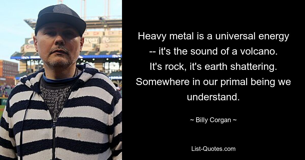 Heavy metal is a universal energy -- it's the sound of a volcano. It's rock, it's earth shattering. Somewhere in our primal being we understand. — © Billy Corgan