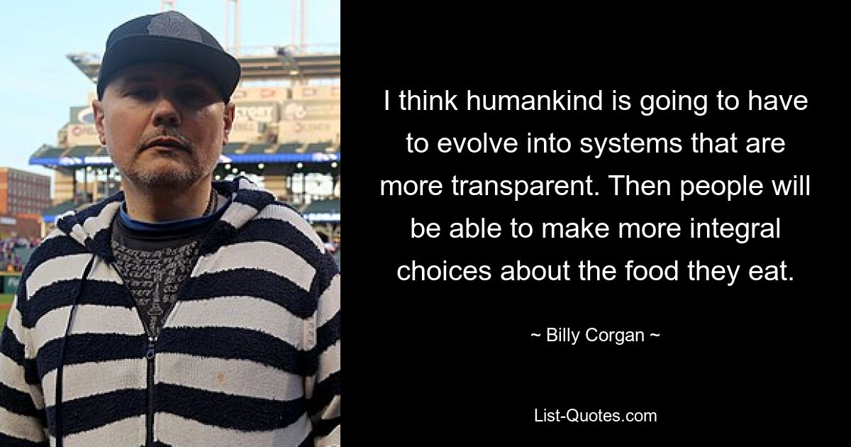 I think humankind is going to have to evolve into systems that are more transparent. Then people will be able to make more integral choices about the food they eat. — © Billy Corgan