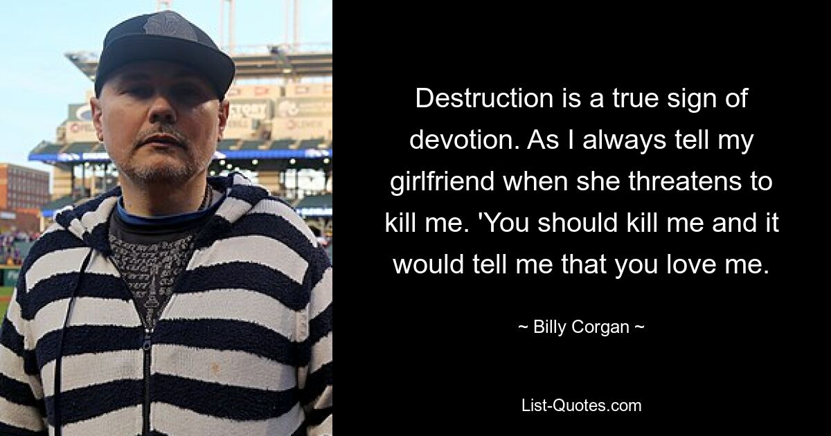 Destruction is a true sign of devotion. As I always tell my girlfriend when she threatens to kill me. 'You should kill me and it would tell me that you love me. — © Billy Corgan