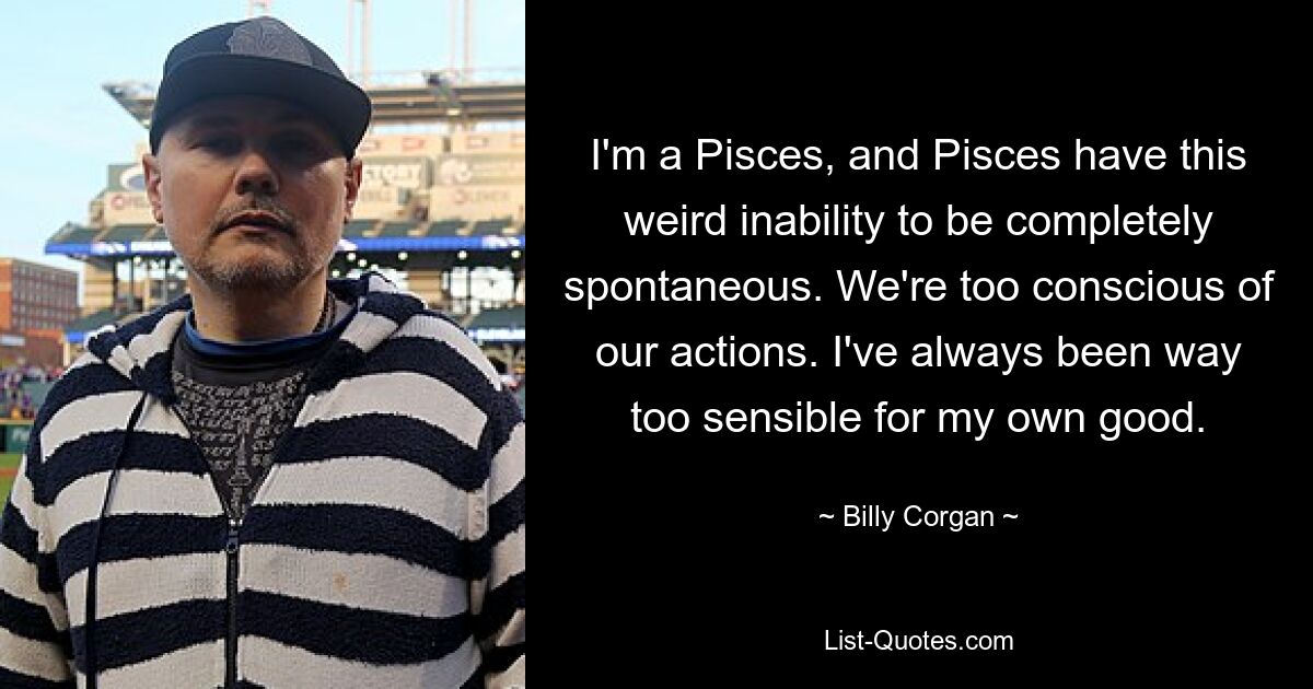 I'm a Pisces, and Pisces have this weird inability to be completely spontaneous. We're too conscious of our actions. I've always been way too sensible for my own good. — © Billy Corgan