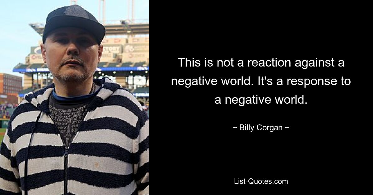 This is not a reaction against a negative world. It's a response to a negative world. — © Billy Corgan