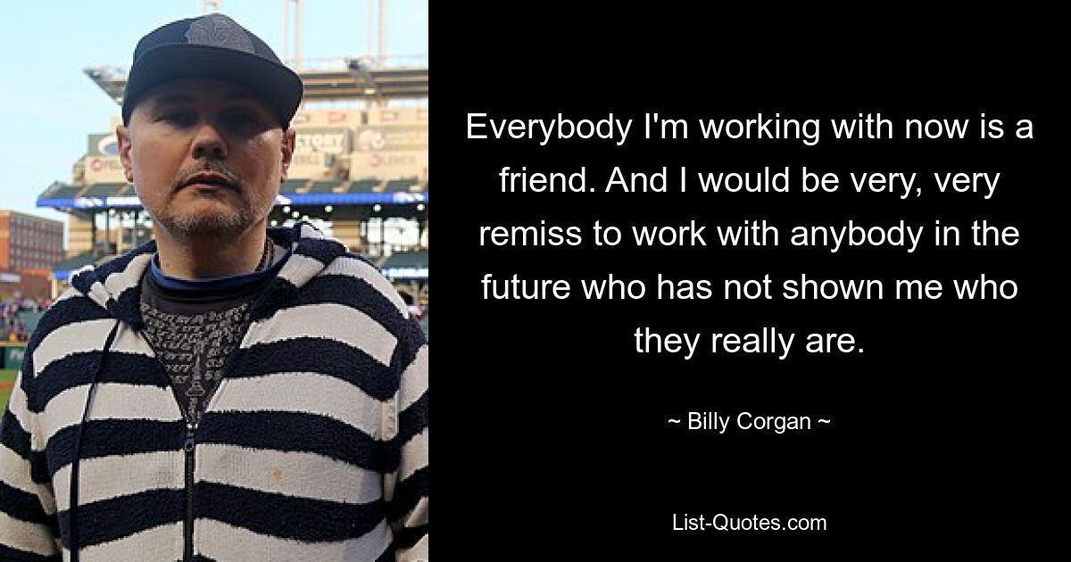 Everybody I'm working with now is a friend. And I would be very, very remiss to work with anybody in the future who has not shown me who they really are. — © Billy Corgan