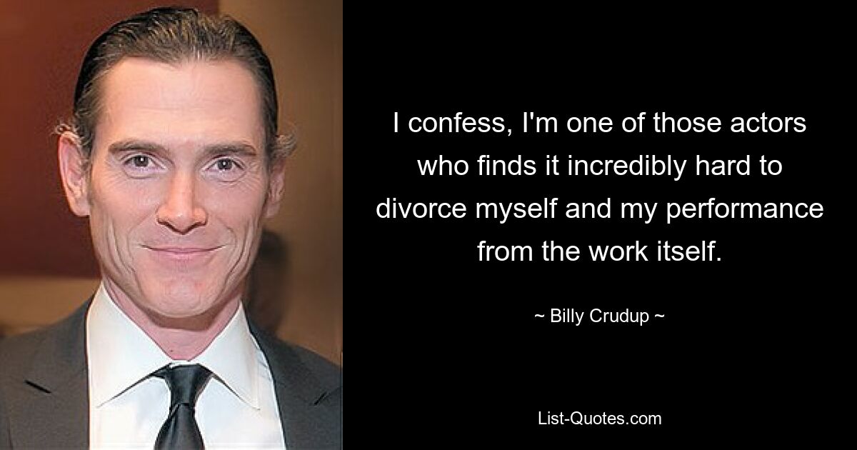 I confess, I'm one of those actors who finds it incredibly hard to divorce myself and my performance from the work itself. — © Billy Crudup