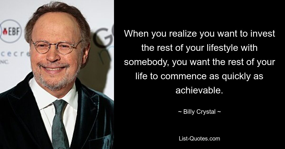 When you realize you want to invest the rest of your lifestyle with somebody, you want the rest of your life to commence as quickly as achievable. — © Billy Crystal