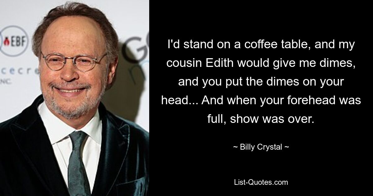 I'd stand on a coffee table, and my cousin Edith would give me dimes, and you put the dimes on your head... And when your forehead was full, show was over. — © Billy Crystal