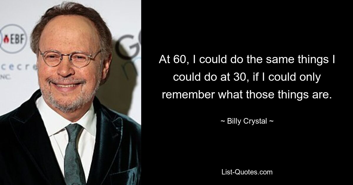 At 60, I could do the same things I could do at 30, if I could only remember what those things are. — © Billy Crystal