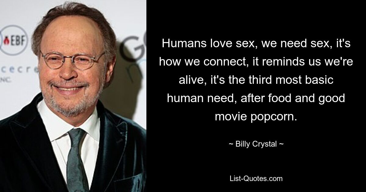 Humans love sex, we need sex, it's how we connect, it reminds us we're alive, it's the third most basic human need, after food and good movie popcorn. — © Billy Crystal