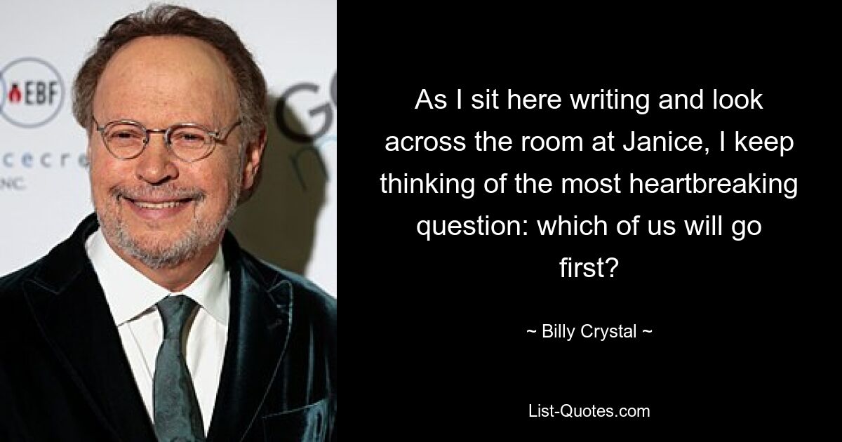 As I sit here writing and look across the room at Janice, I keep thinking of the most heartbreaking question: which of us will go first? — © Billy Crystal