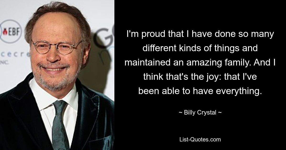 I'm proud that I have done so many different kinds of things and maintained an amazing family. And I think that's the joy: that I've been able to have everything. — © Billy Crystal