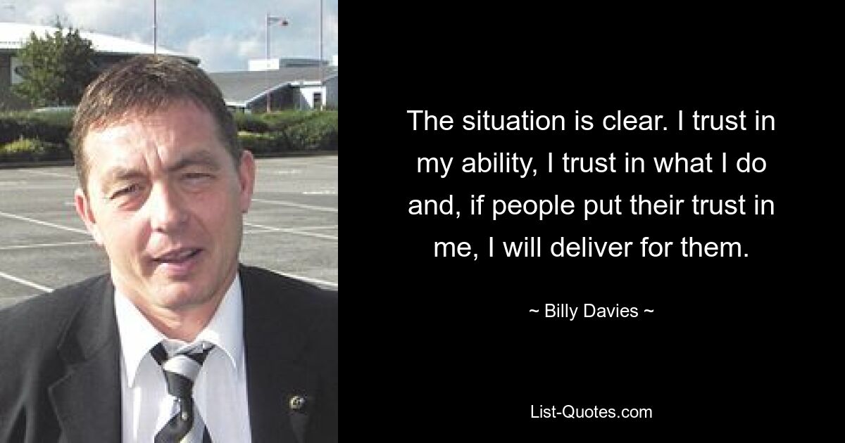 The situation is clear. I trust in my ability, I trust in what I do and, if people put their trust in me, I will deliver for them. — © Billy Davies