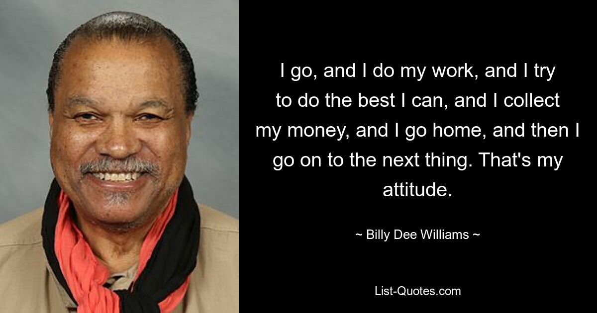 I go, and I do my work, and I try to do the best I can, and I collect my money, and I go home, and then I go on to the next thing. That's my attitude. — © Billy Dee Williams