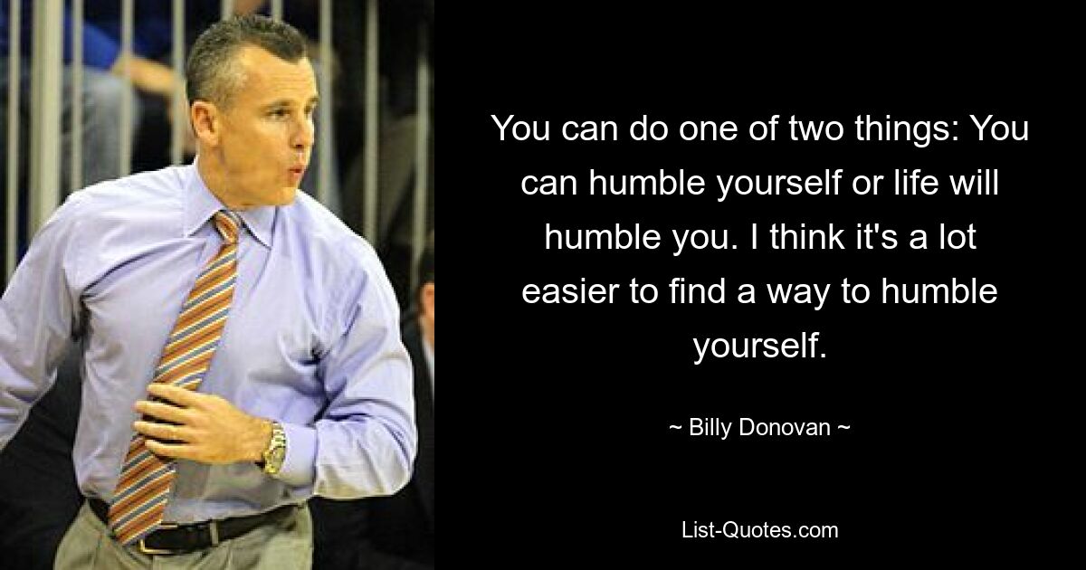 You can do one of two things: You can humble yourself or life will humble you. I think it's a lot easier to find a way to humble yourself. — © Billy Donovan