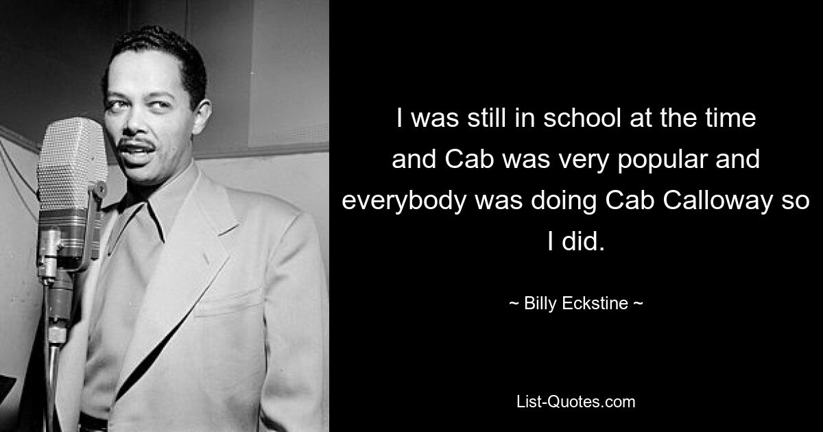 I was still in school at the time and Cab was very popular and everybody was doing Cab Calloway so I did. — © Billy Eckstine