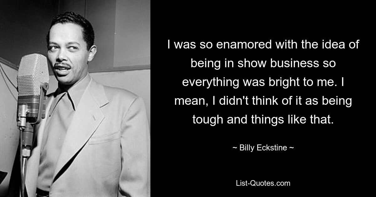 I was so enamored with the idea of being in show business so everything was bright to me. I mean, I didn't think of it as being tough and things like that. — © Billy Eckstine