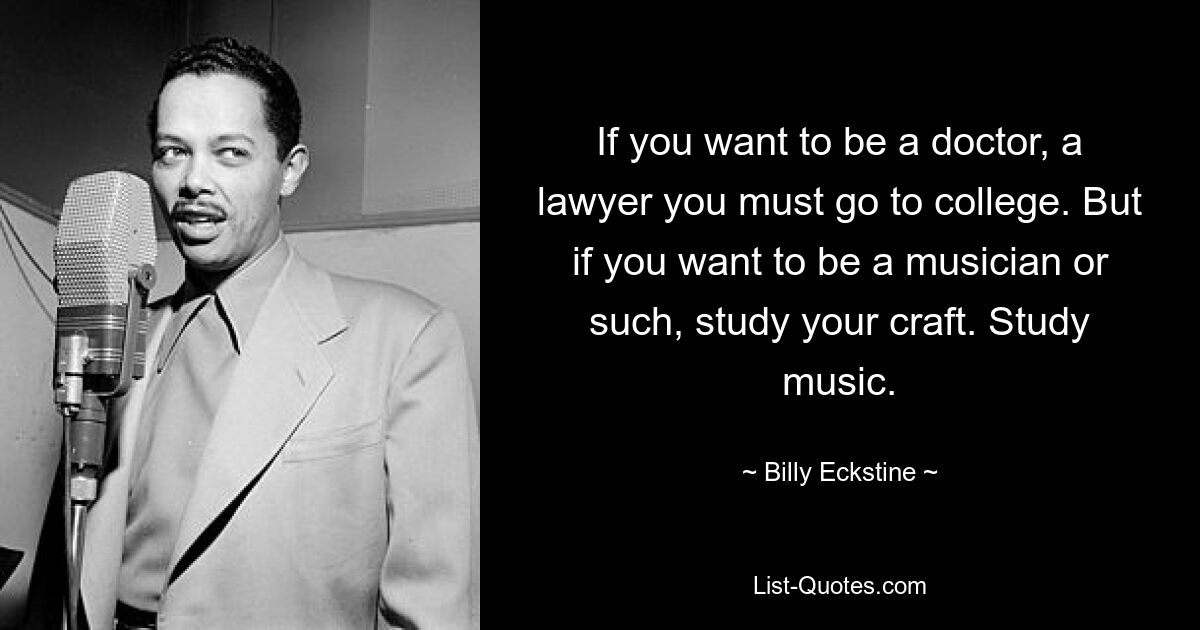 If you want to be a doctor, a lawyer you must go to college. But if you want to be a musician or such, study your craft. Study music. — © Billy Eckstine