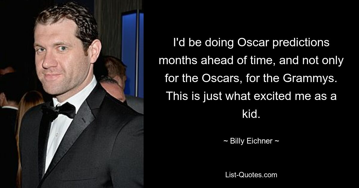 I'd be doing Oscar predictions months ahead of time, and not only for the Oscars, for the Grammys. This is just what excited me as a kid. — © Billy Eichner