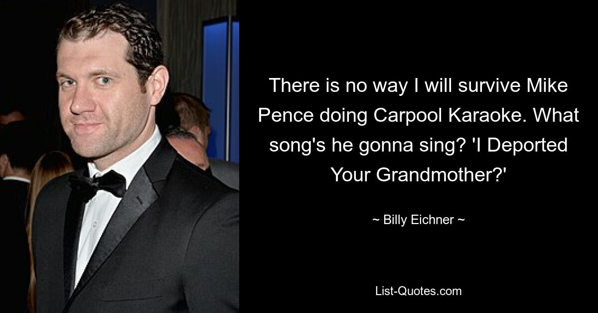 There is no way I will survive Mike Pence doing Carpool Karaoke. What song's he gonna sing? 'I Deported Your Grandmother?' — © Billy Eichner